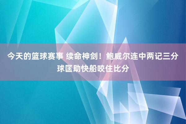 今天的篮球赛事 续命神剑！鲍威尔连中两记三分球匡助快船咬住比分