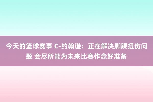 今天的篮球赛事 C-约翰逊：正在解决脚踝扭伤问题 会尽所能为未来比赛作念好准备