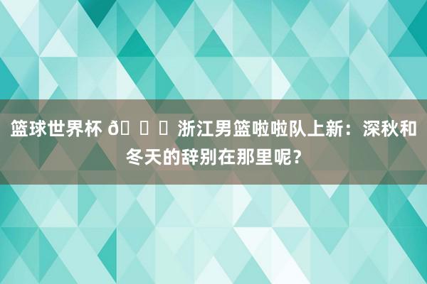 篮球世界杯 😍浙江男篮啦啦队上新：深秋和冬天的辞别在那里呢？