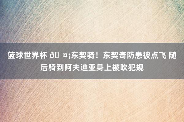 篮球世界杯 🤡东契骑！东契奇防患被点飞 随后骑到阿夫迪亚身上被吹犯规