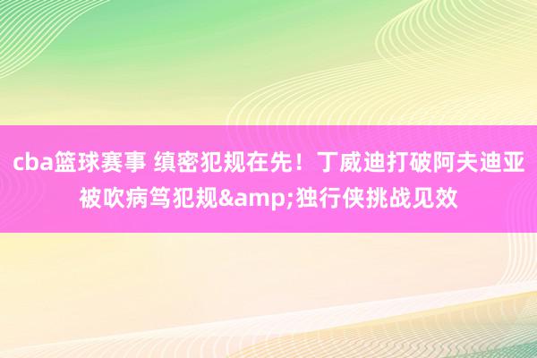 cba篮球赛事 缜密犯规在先！丁威迪打破阿夫迪亚被吹病笃犯规&独行侠挑战见效