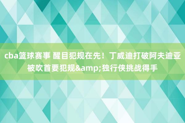 cba篮球赛事 醒目犯规在先！丁威迪打破阿夫迪亚被吹首要犯规&独行侠挑战得手