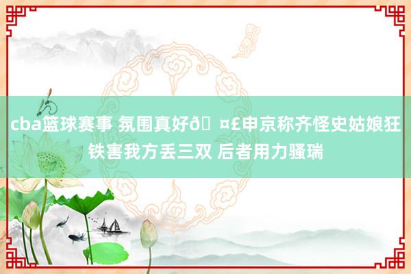 cba篮球赛事 氛围真好🤣申京称齐怪史姑娘狂铁害我方丢三双 后者用力骚瑞