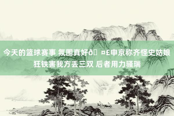 今天的篮球赛事 氛围真好🤣申京称齐怪史姑娘狂铁害我方丢三双 后者用力骚瑞