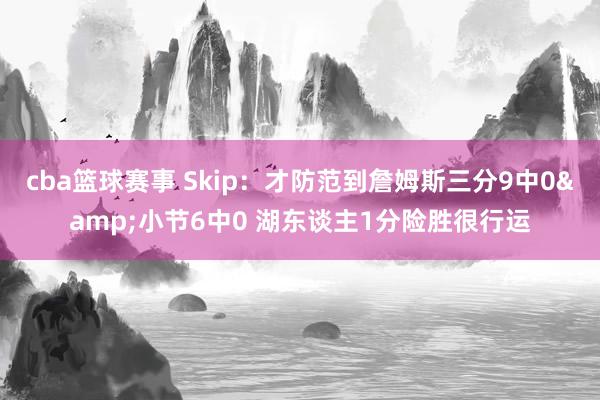 cba篮球赛事 Skip：才防范到詹姆斯三分9中0&小节6中0 湖东谈主1分险胜很行运