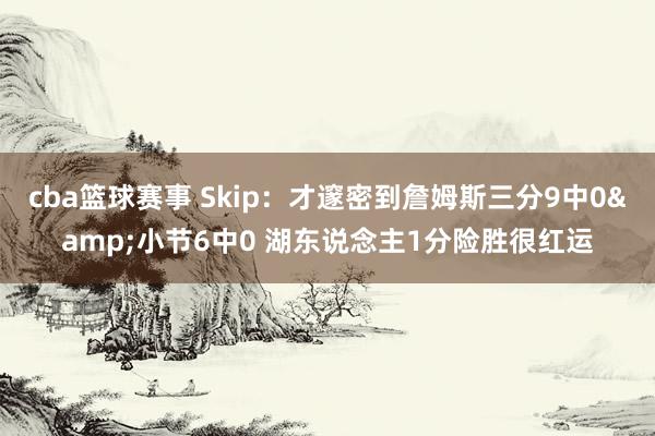 cba篮球赛事 Skip：才邃密到詹姆斯三分9中0&小节6中0 湖东说念主1分险胜很红运