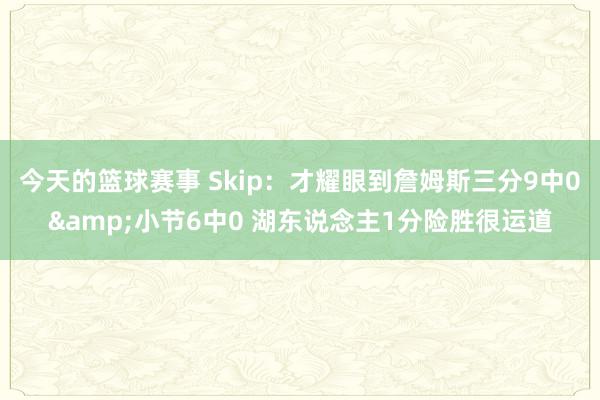 今天的篮球赛事 Skip：才耀眼到詹姆斯三分9中0&小节6中0 湖东说念主1分险胜很运道