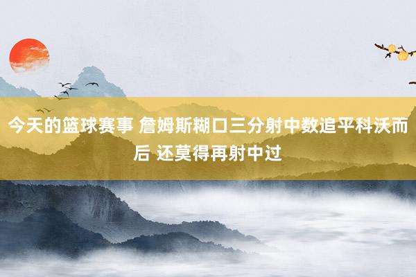 今天的篮球赛事 詹姆斯糊口三分射中数追平科沃而后 还莫得再射中过