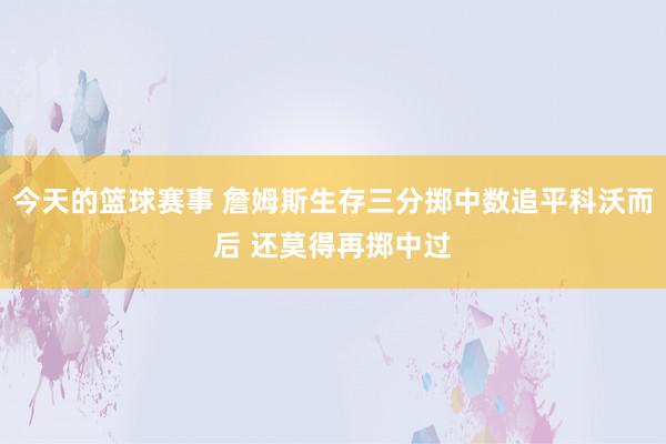 今天的篮球赛事 詹姆斯生存三分掷中数追平科沃而后 还莫得再掷中过