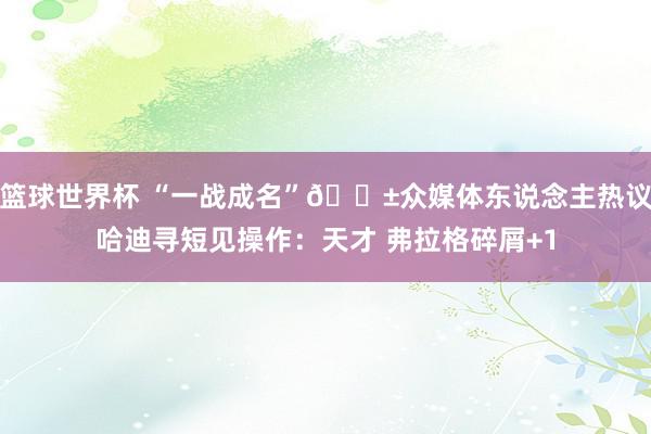 篮球世界杯 “一战成名”😱众媒体东说念主热议哈迪寻短见操作：天才 弗拉格碎屑+1