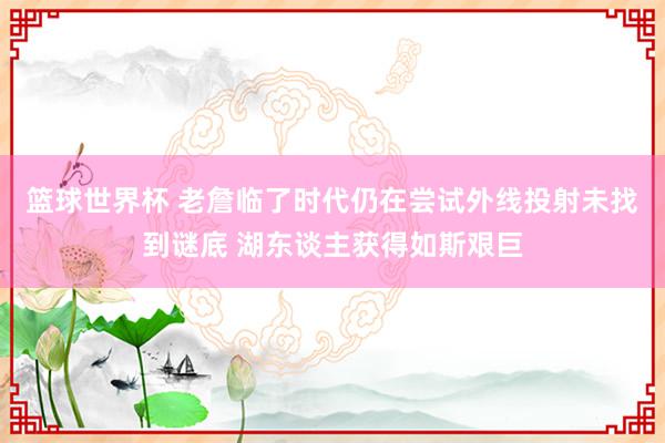 篮球世界杯 老詹临了时代仍在尝试外线投射未找到谜底 湖东谈主获得如斯艰巨