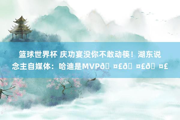 篮球世界杯 庆功宴没你不敢动筷！湖东说念主自媒体：哈迪是MVP🤣🤣🤣