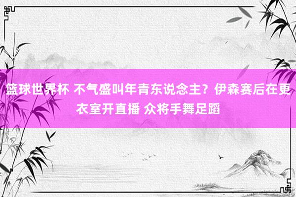 篮球世界杯 不气盛叫年青东说念主？伊森赛后在更衣室开直播 众将手舞足蹈