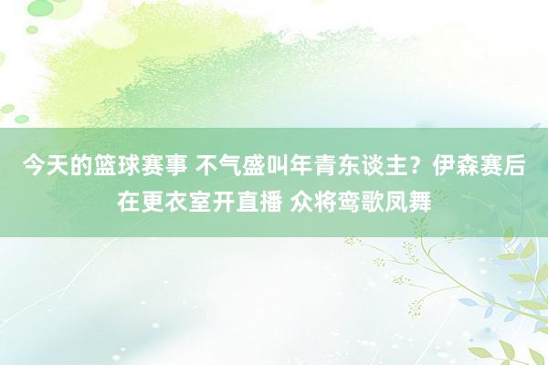 今天的篮球赛事 不气盛叫年青东谈主？伊森赛后在更衣室开直播 众将鸾歌凤舞