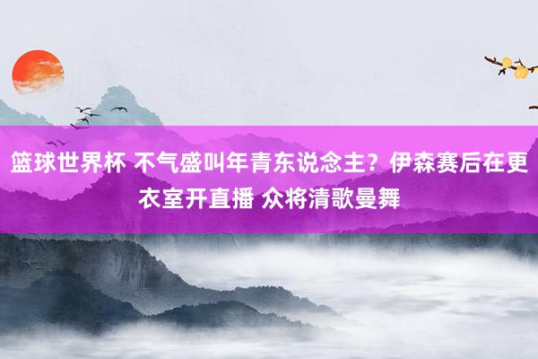 篮球世界杯 不气盛叫年青东说念主？伊森赛后在更衣室开直播 众将清歌曼舞