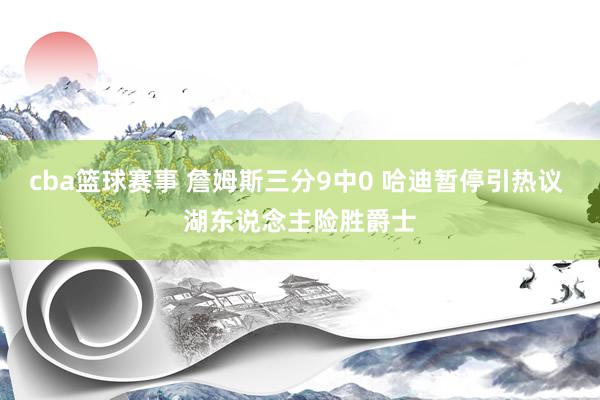 cba篮球赛事 詹姆斯三分9中0 哈迪暂停引热议 湖东说念主险胜爵士