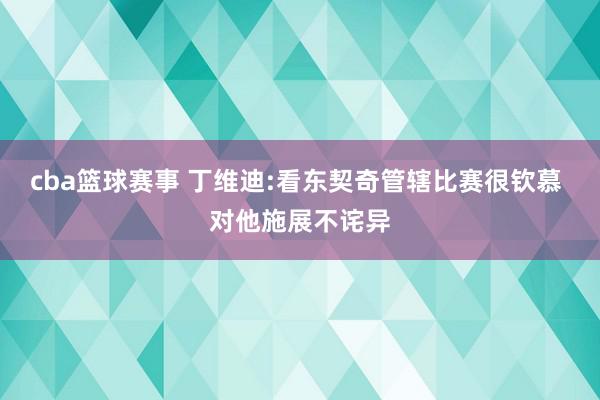 cba篮球赛事 丁维迪:看东契奇管辖比赛很钦慕 对他施展不诧异