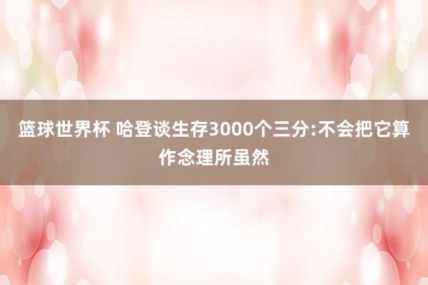 篮球世界杯 哈登谈生存3000个三分:不会把它算作念理所虽然