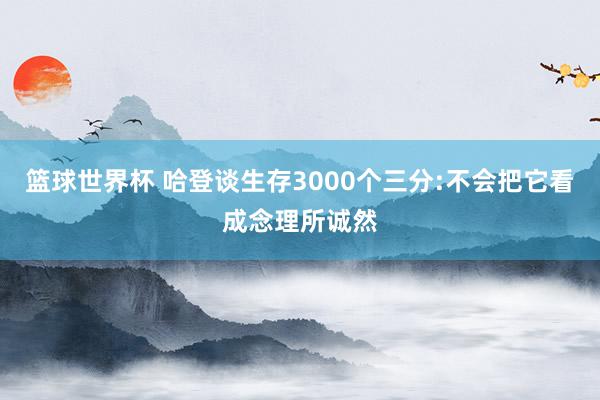 篮球世界杯 哈登谈生存3000个三分:不会把它看成念理所诚然