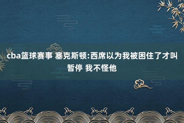 cba篮球赛事 塞克斯顿:西席以为我被困住了才叫暂停 我不怪他