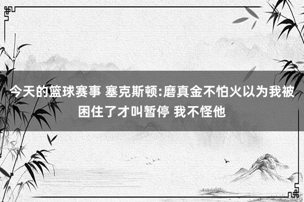 今天的篮球赛事 塞克斯顿:磨真金不怕火以为我被困住了才叫暂停 我不怪他