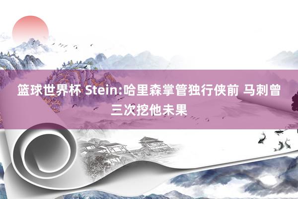 篮球世界杯 Stein:哈里森掌管独行侠前 马刺曾三次挖他未果