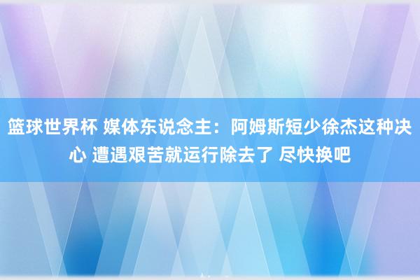 篮球世界杯 媒体东说念主：阿姆斯短少徐杰这种决心 遭遇艰苦就运行除去了 尽快换吧