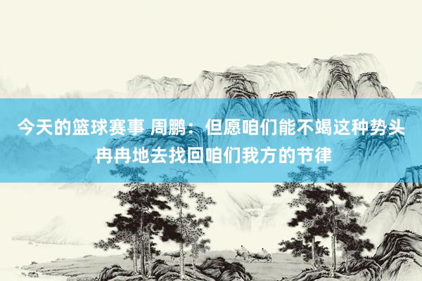 今天的篮球赛事 周鹏：但愿咱们能不竭这种势头 冉冉地去找回咱们我方的节律