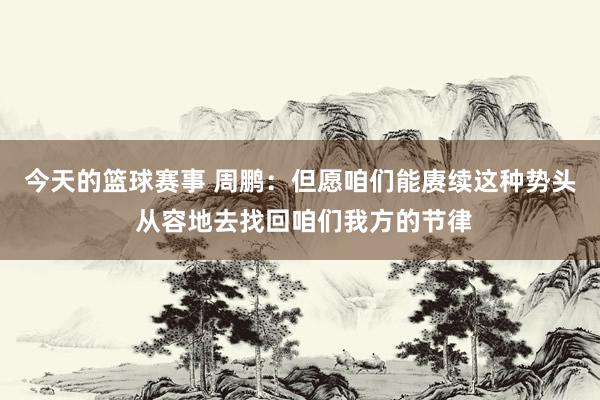 今天的篮球赛事 周鹏：但愿咱们能赓续这种势头 从容地去找回咱们我方的节律