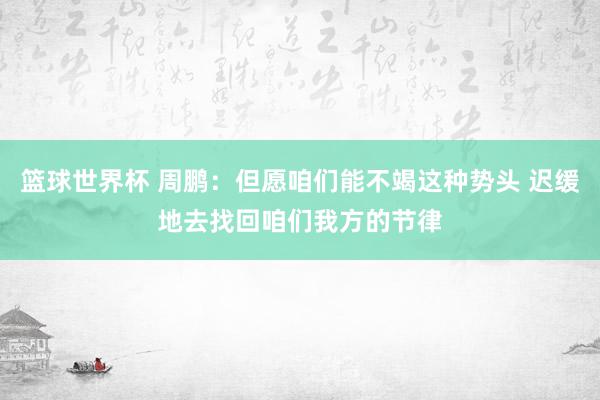 篮球世界杯 周鹏：但愿咱们能不竭这种势头 迟缓地去找回咱们我方的节律