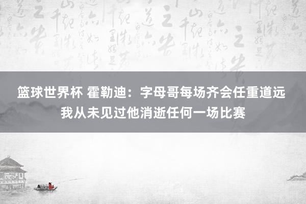 篮球世界杯 霍勒迪：字母哥每场齐会任重道远 我从未见过他消逝任何一场比赛