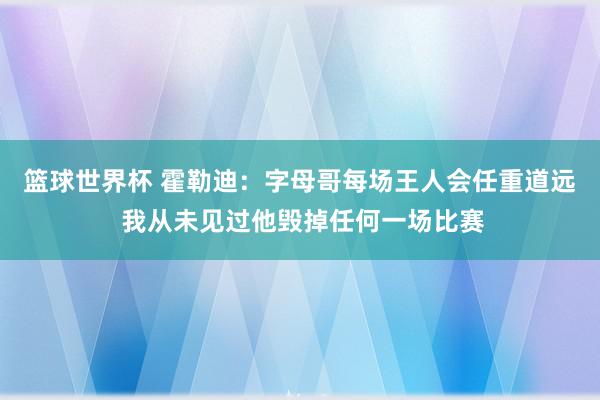 篮球世界杯 霍勒迪：字母哥每场王人会任重道远 我从未见过他毁掉任何一场比赛