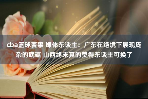 cba篮球赛事 媒体东谈主：广东在绝境下展现庞杂的底蕴 山西终末真的莫得东谈主可换了