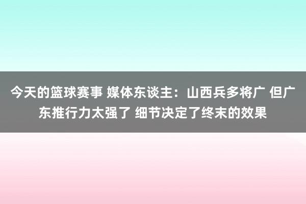 今天的篮球赛事 媒体东谈主：山西兵多将广 但广东推行力太强了 细节决定了终末的效果