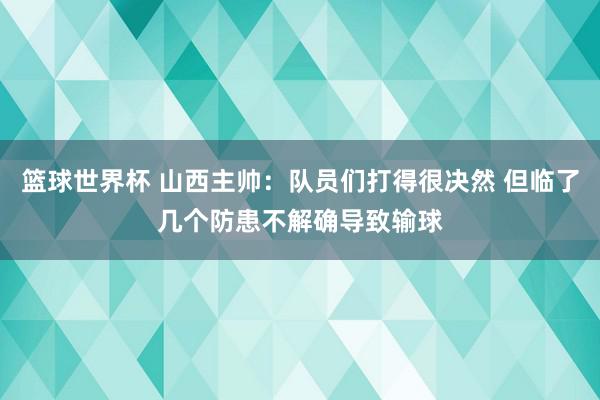 篮球世界杯 山西主帅：队员们打得很决然 但临了几个防患不解确导致输球