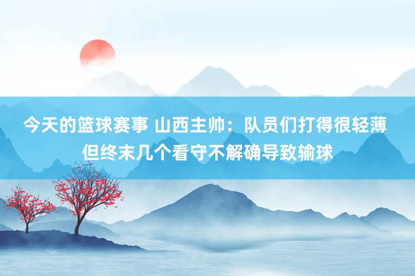 今天的篮球赛事 山西主帅：队员们打得很轻薄 但终末几个看守不解确导致输球