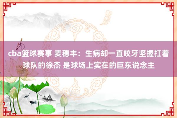 cba篮球赛事 麦穗丰：生病却一直咬牙坚握扛着球队的徐杰 是球场上实在的巨东说念主