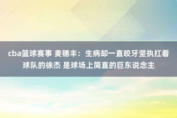 cba篮球赛事 麦穗丰：生病却一直咬牙坚执扛着球队的徐杰 是球场上简直的巨东说念主