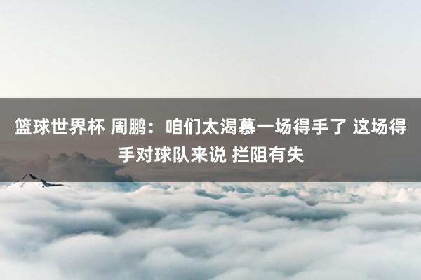 篮球世界杯 周鹏：咱们太渴慕一场得手了 这场得手对球队来说 拦阻有失