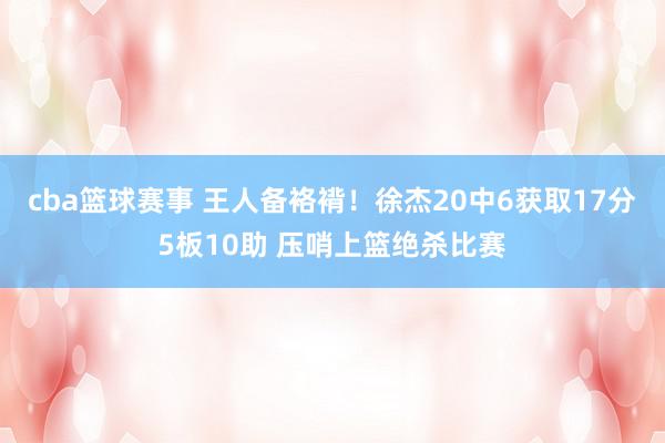 cba篮球赛事 王人备袼褙！徐杰20中6获取17分5板10助 压哨上篮绝杀比赛