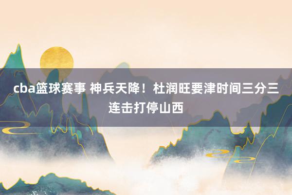 cba篮球赛事 神兵天降！杜润旺要津时间三分三连击打停山西