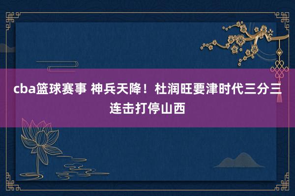 cba篮球赛事 神兵天降！杜润旺要津时代三分三连击打停山西