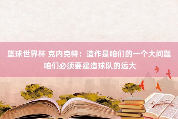 篮球世界杯 克内克特：造作是咱们的一个大问题 咱们必须要建造球队的远大