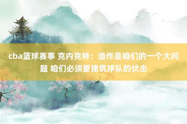 cba篮球赛事 克内克特：造作是咱们的一个大问题 咱们必须要建筑球队的伏击