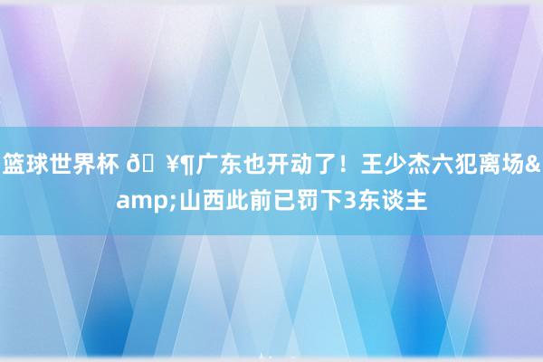 篮球世界杯 🥶广东也开动了！王少杰六犯离场&山西此前已罚下3东谈主