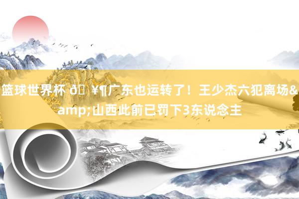 篮球世界杯 🥶广东也运转了！王少杰六犯离场&山西此前已罚下3东说念主