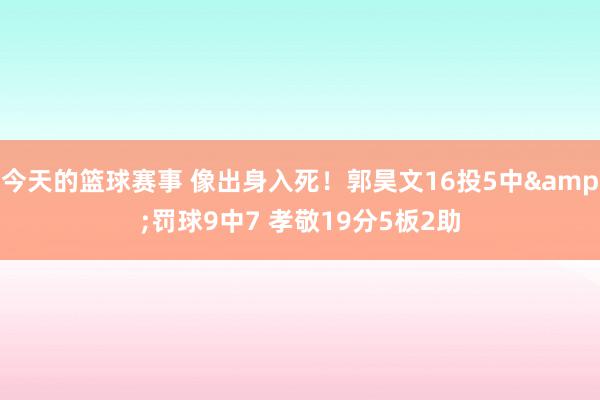 今天的篮球赛事 像出身入死！郭昊文16投5中&罚球9中7 孝敬19分5板2助