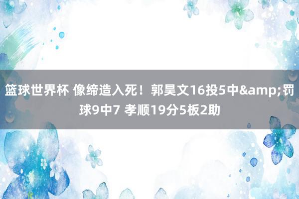 篮球世界杯 像缔造入死！郭昊文16投5中&罚球9中7 孝顺19分5板2助