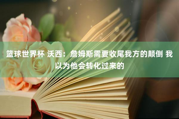 篮球世界杯 沃西：詹姆斯需要收尾我方的颠倒 我以为他会转化过来的