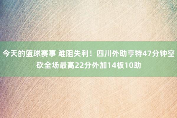 今天的篮球赛事 难阻失利！四川外助亨特47分钟空砍全场最高22分外加14板10助